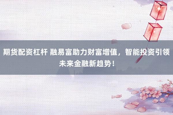 期货配资杠杆 融易富助力财富增值，智能投资引领未来金融新趋势！