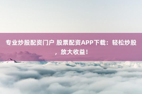 专业炒股配资门户 股票配资APP下载：轻松炒股，放大收益！