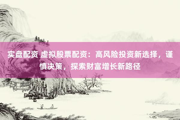 实盘配资 虚拟股票配资：高风险投资新选择，谨慎决策，探索财富增长新路径
