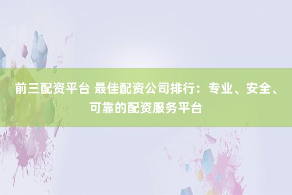 前三配资平台 最佳配资公司排行：专业、安全、可靠的配资服务平台