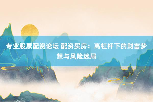 专业股票配资论坛 配资买房:高杠杆下的财富梦想与风险迷局