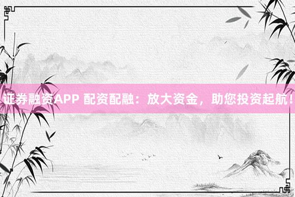 证券融资APP 配资配融：放大资金，助您投资起航！