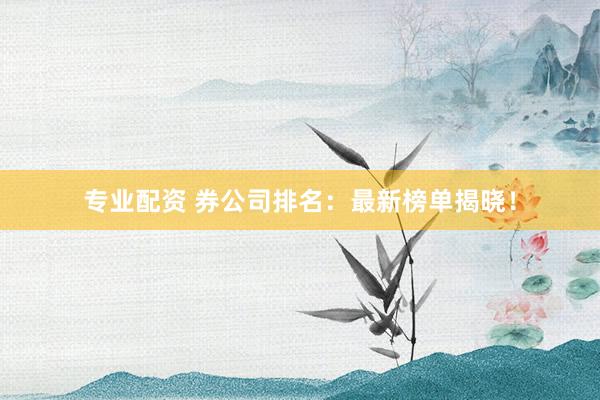 专业配资 券公司排名：最新榜单揭晓！
