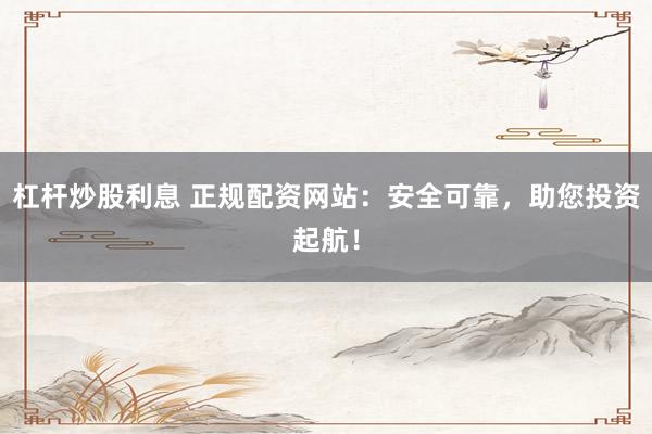 杠杆炒股利息 正规配资网站：安全可靠，助您投资起航！