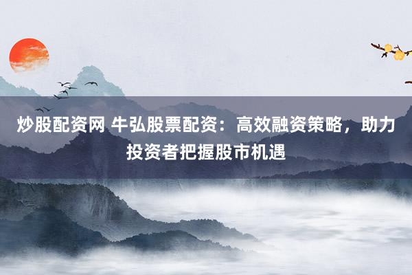 炒股配资网 牛弘股票配资：高效融资策略，助力投资者把握股市机遇