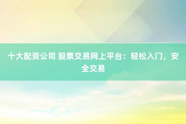 十大配资公司 股票交易网上平台：轻松入门，安全交易