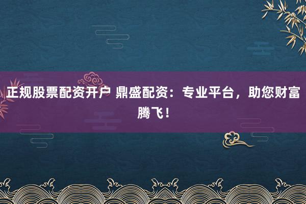 正规股票配资开户 鼎盛配资:专业平台,助您财富腾飞!