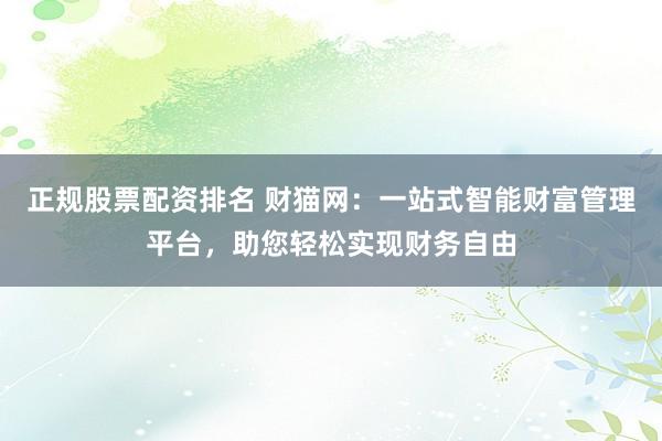 正规股票配资排名 财猫网：一站式智能财富管理平台，助您轻松实现财务自由