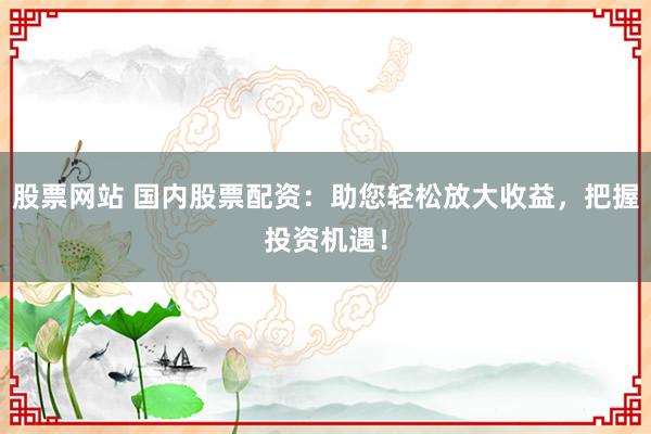 股票网站 国内股票配资：助您轻松放大收益，把握投资机遇！