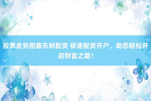 股票走势图鑫东财配资 极速配资开户，助您轻松开启财富之路！