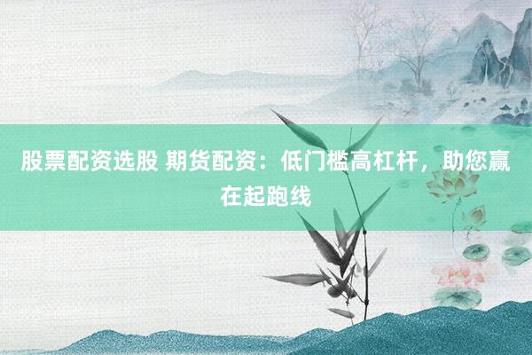 股票配资选股 期货配资：低门槛高杠杆，助您赢在起跑线