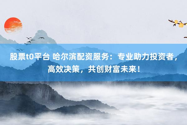 股票t0平台 哈尔滨配资服务:专业助力投资者,高效决策,共创财富未来!