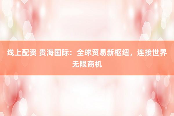 线上配资 贵海国际：全球贸易新枢纽，连接世界无限商机