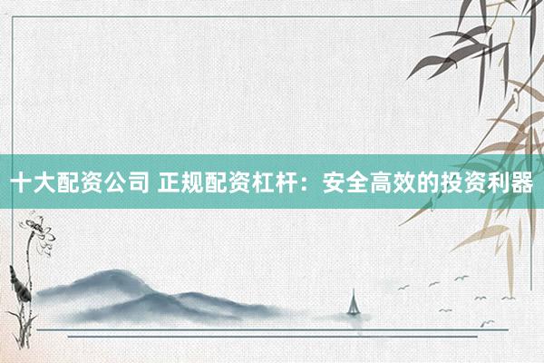 十大配资公司 正规配资杠杆：安全高效的投资利器
