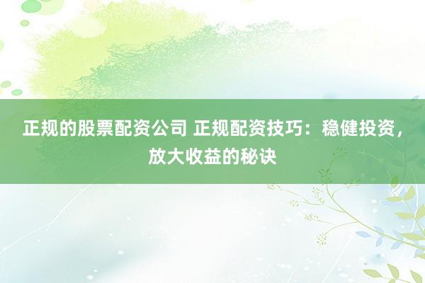 正规的股票配资公司 正规配资技巧:稳健投资,放大收益的秘诀