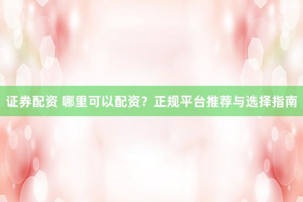 证券配资 哪里可以配资？正规平台推荐与选择指南