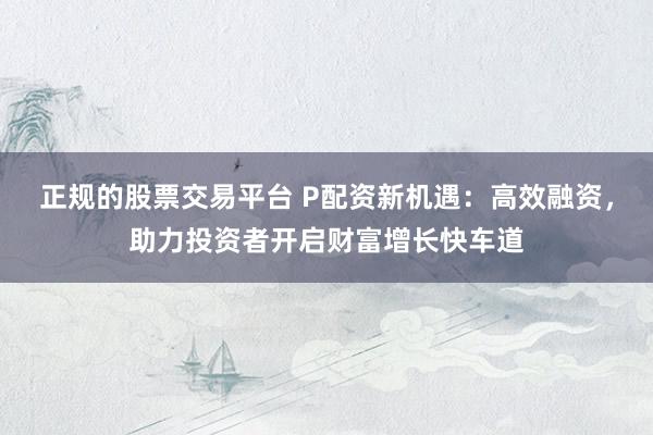 正规的股票交易平台 P配资新机遇：高效融资，助力投资者开启财富增长快车道