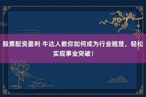 股票配资盈利 牛达人教你如何成为行业翘楚，轻松实现事业突破！