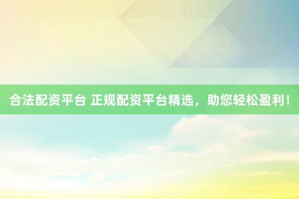 合法配资平台 正规配资平台精选，助您轻松盈利！