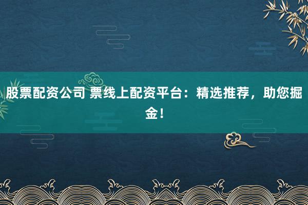 股票配资公司 票线上配资平台：精选推荐，助您掘金！