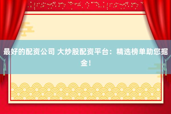 最好的配资公司 大炒股配资平台：精选榜单助您掘金！