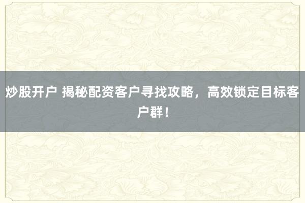 炒股开户 揭秘配资客户寻找攻略，高效锁定目标客户群！