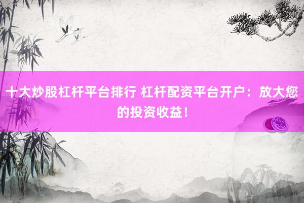 十大炒股杠杆平台排行 杠杆配资平台开户：放大您的投资收益！
