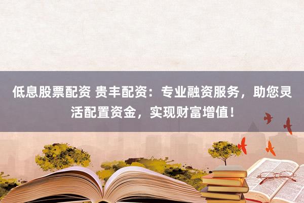 低息股票配资 贵丰配资：专业融资服务，助您灵活配置资金，实现财富增值！