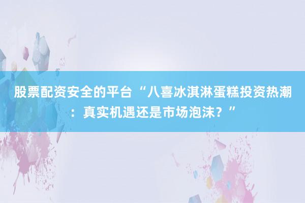 股票配资安全的平台 “八喜冰淇淋蛋糕投资热潮：真实机遇还是市场泡沫？”
