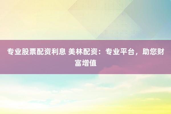 专业股票配资利息 美林配资:专业平台,助您财富增值