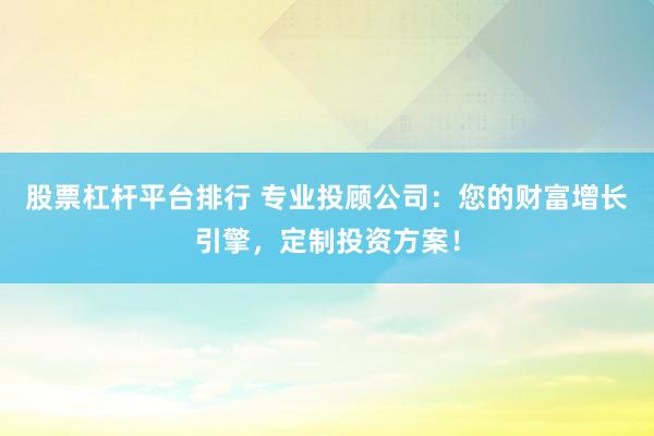 股票杠杆平台排行 专业投顾公司：您的财富增长引擎，定制投资方案！