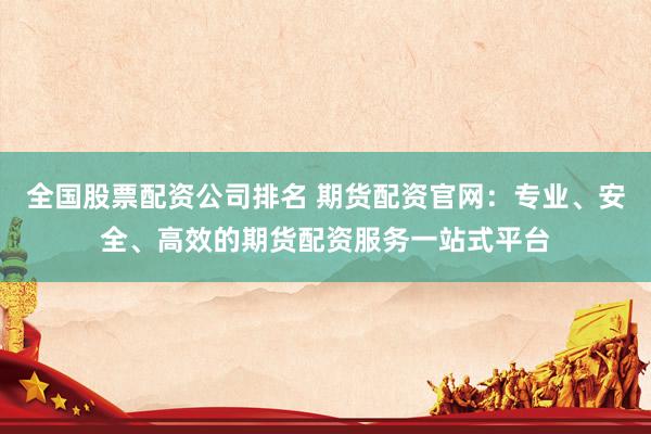 全国股票配资公司排名 期货配资官网：专业、安全、高效的期货配资服务一站式平台