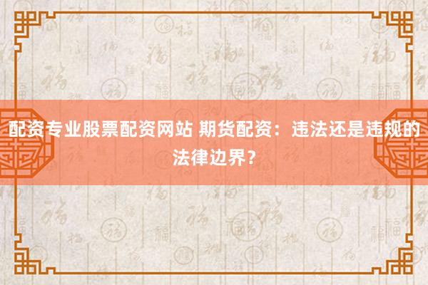 配资专业股票配资网站 期货配资：违法还是违规的法律边界？