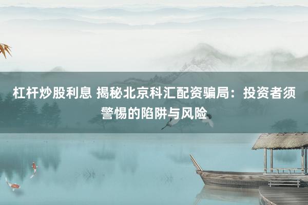 杠杆炒股利息 揭秘北京科汇配资骗局：投资者须警惕的陷阱与风险