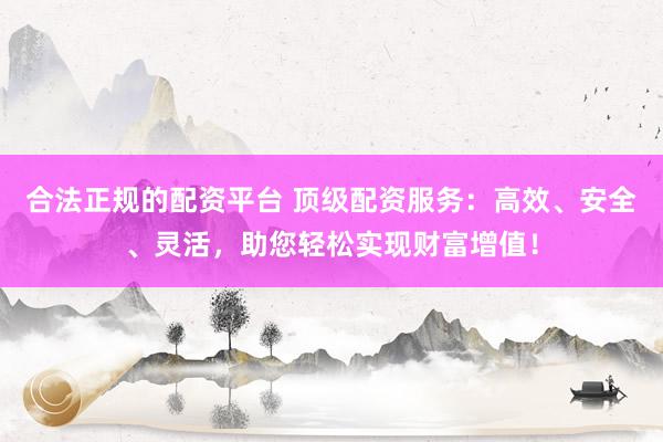 合法正规的配资平台 顶级配资服务：高效、安全、灵活，助您轻松实现财富增值！