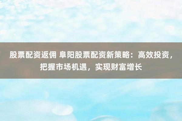 股票配资返佣 阜阳股票配资新策略：高效投资，把握市场机遇，实现财富增长