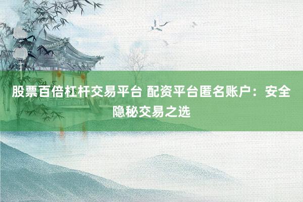 股票百倍杠杆交易平台 配资平台匿名账户：安全隐秘交易之选