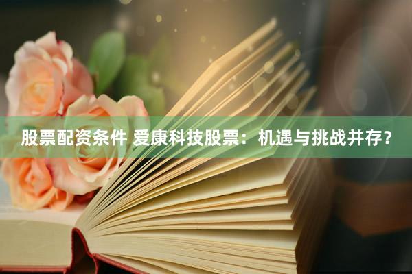 股票配资条件 爱康科技股票：机遇与挑战并存？