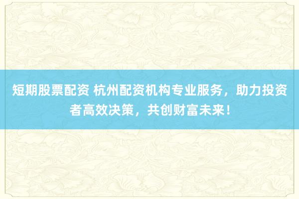 短期股票配资 杭州配资机构专业服务，助力投资者高效决策，共创财富未来！